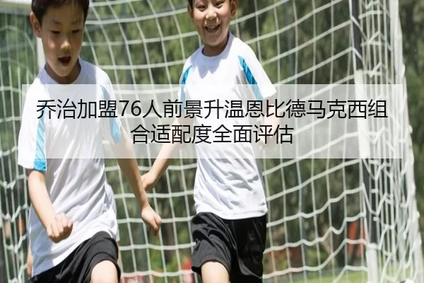 乔治加盟76人前景升温恩比德马克西组合适配度全面评估